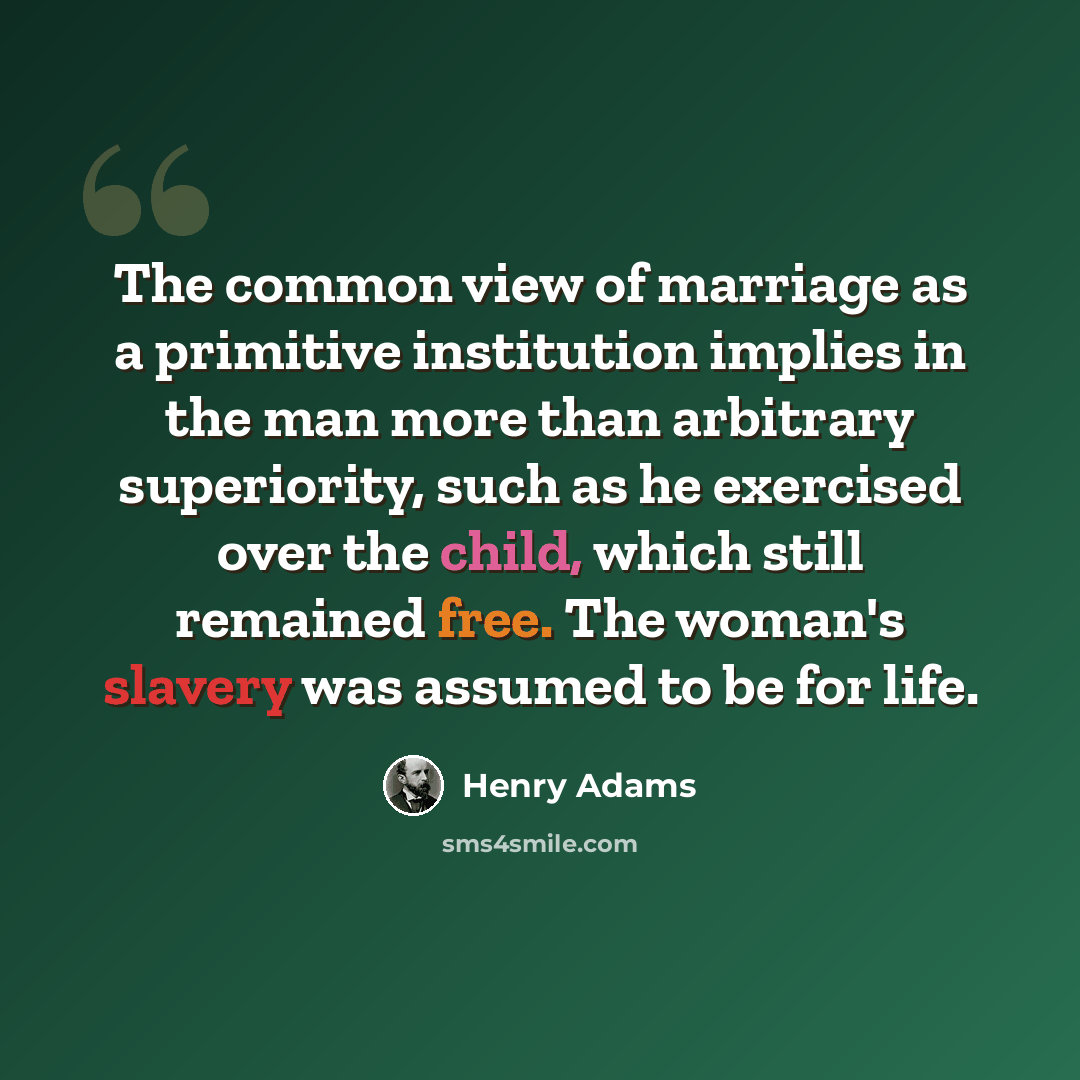 “The common view of marriage as a primitive institution implies in the man more than arbitrary superiority, such as he exercised over the child, which still remained free. The woman's slavery was assumed to be for life.” quote by Henry Adams