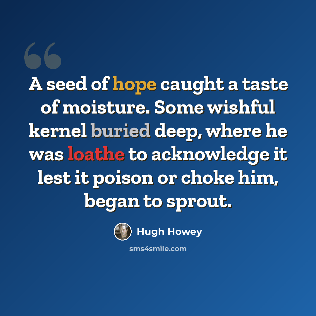 “A seed of hope caught a taste of moisture. Some wishful kernel buried deep, where he was loathe to acknowledge it lest it poison or choke him, began to sprout.” quote by Hugh Howey