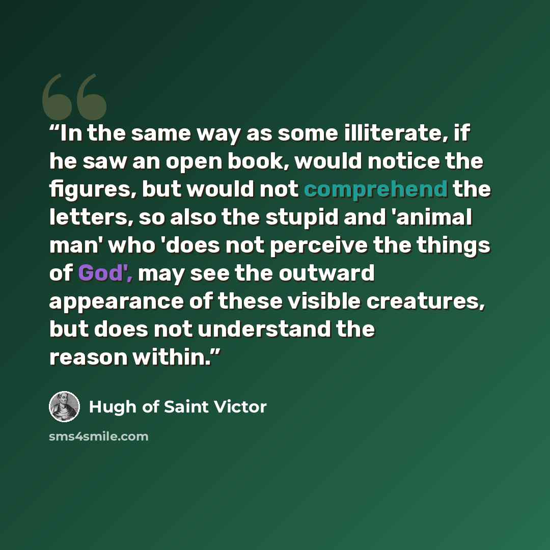 “In the same way as some illiterate, if he saw an open book, would notice the figures, but would not comprehend the letters, so also the stupid and 'animal man' who 'does not perceive the things of God', may see the outward appearance of these visible creatures, but does not understand the reason…” quote by Hugh of Saint Victor