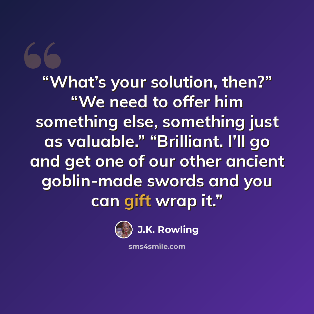 “What’s your solution, then?” “We need to offer him something else, something just as valuable.” “Brilliant. I’ll go and get one of our other ancient goblin-made swords and you can gift wrap it.” quote by J.K. Rowling