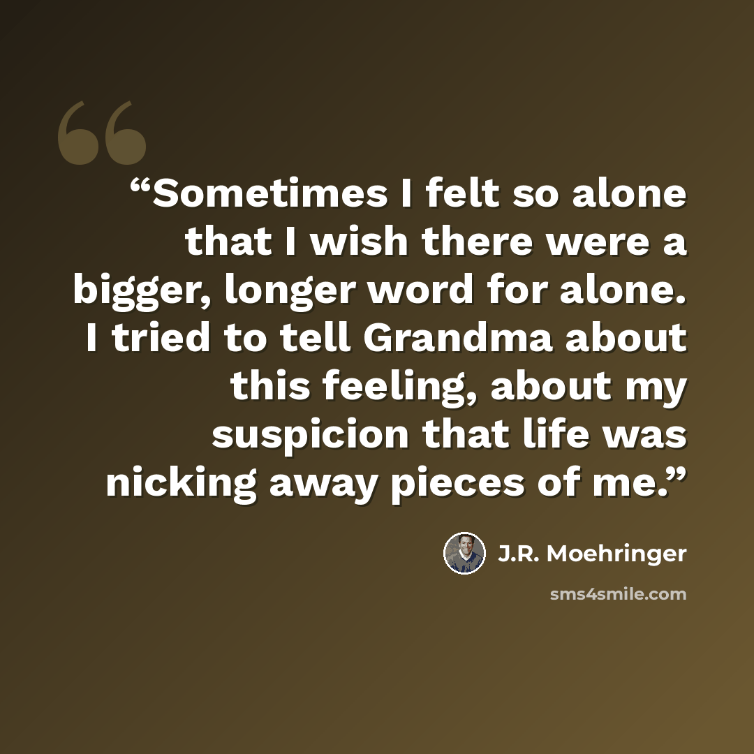 “Sometimes I felt so alone that I wish there were a bigger, longer word for alone. I tried to tell Grandma about this feeling, about my suspicion that life was nicking away pieces of me.” quote by J.R. Moehringer
