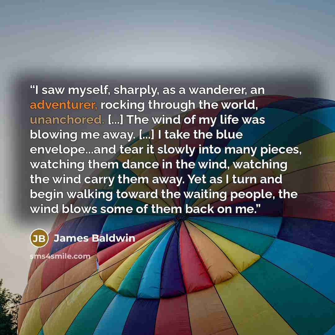 “I saw myself, sharply, as a wanderer, an adventurer, rocking through the world, unanchored. [...] The wind of my life was blowing me away. [...] I take the blue envelope...and tear it slowly into many pieces, watching them dance in the wind, watching the wind carry them away. Yet as I turn and…” quote by James Baldwin