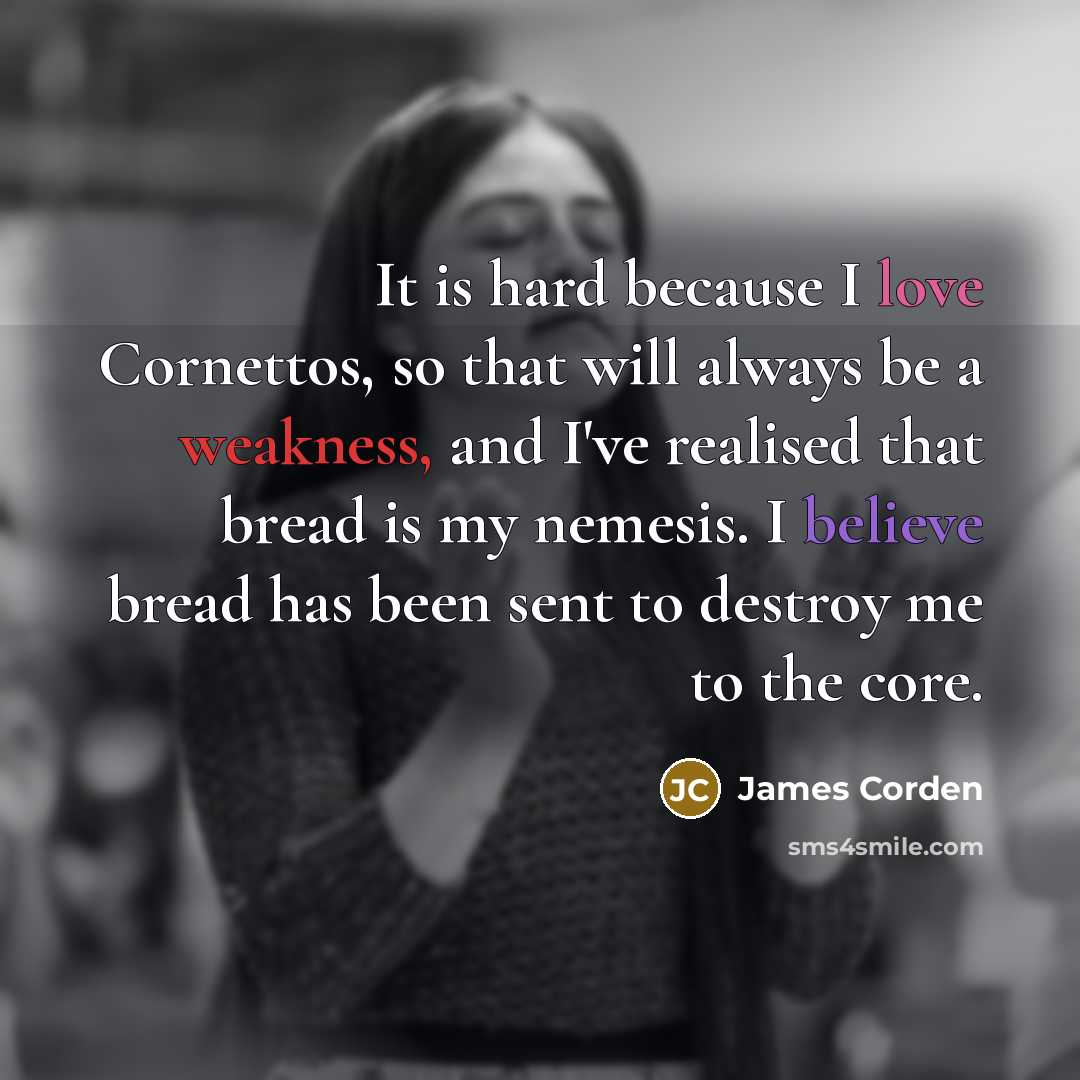 “It is hard because I love Cornettos, so that will always be a weakness, and I've realised that bread is my nemesis. I believe bread has been sent to destroy me to the core.” quote by James Corden