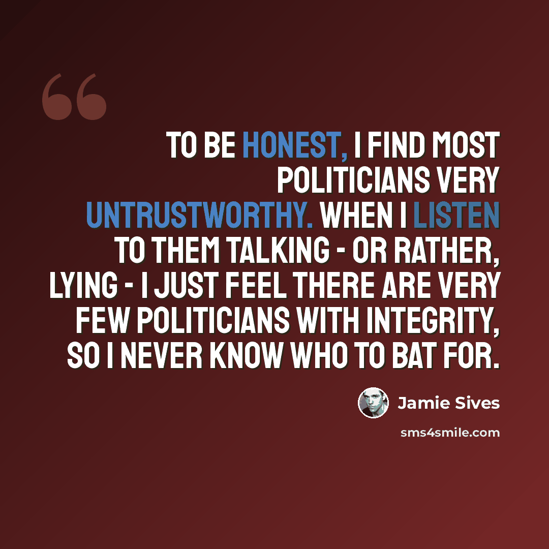 “To be honest, I find most politicians very untrustworthy. When I listen to them talking - or rather, lying - I just feel there are very few politicians with integrity, so I never know who to bat for.” quote by Jamie Sives