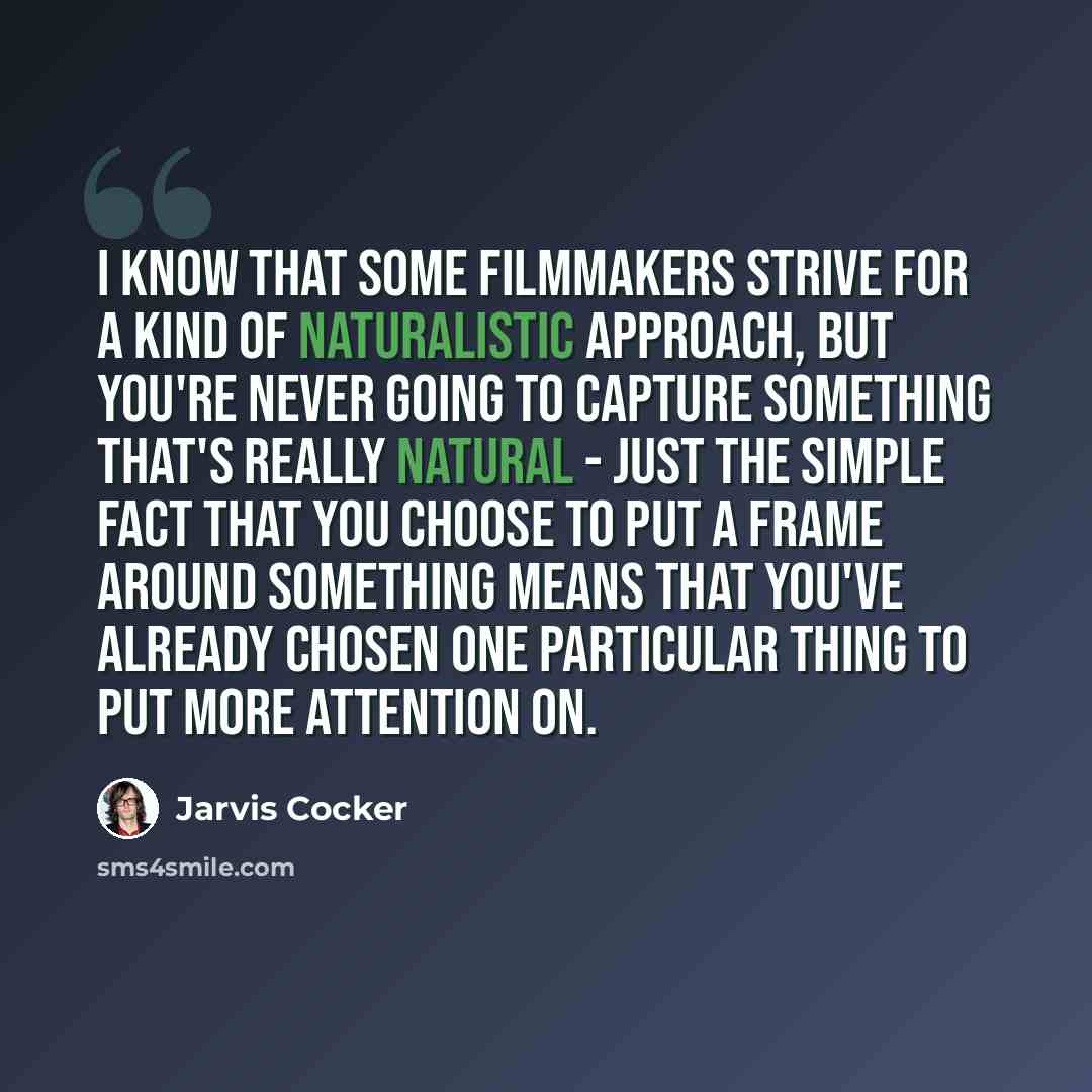 “I know that some filmmakers strive for a kind of naturalistic approach, but you're never going to capture something that's really natural - just the simple fact that you choose to put a frame around something means that you've already chosen one particular thing to put more attention on.” quote by Jarvis Cocker