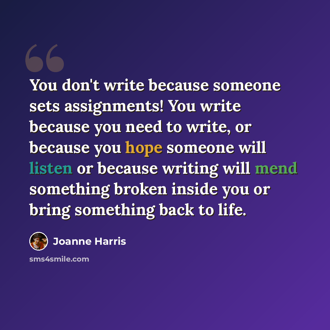 “You don't write because someone sets assignments! You write because you need to write, or because you hope someone will listen or because writing will mend something broken inside you or bring something back to life.” quote by Joanne Harris
