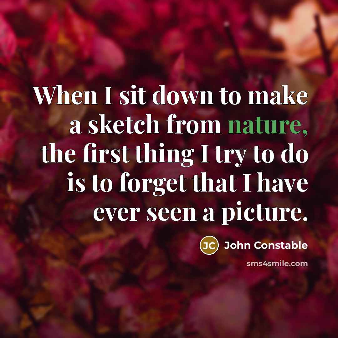 “When I sit down to make a sketch from nature, the first thing I try to do is to forget that I have ever seen a picture.” quote by John Constable