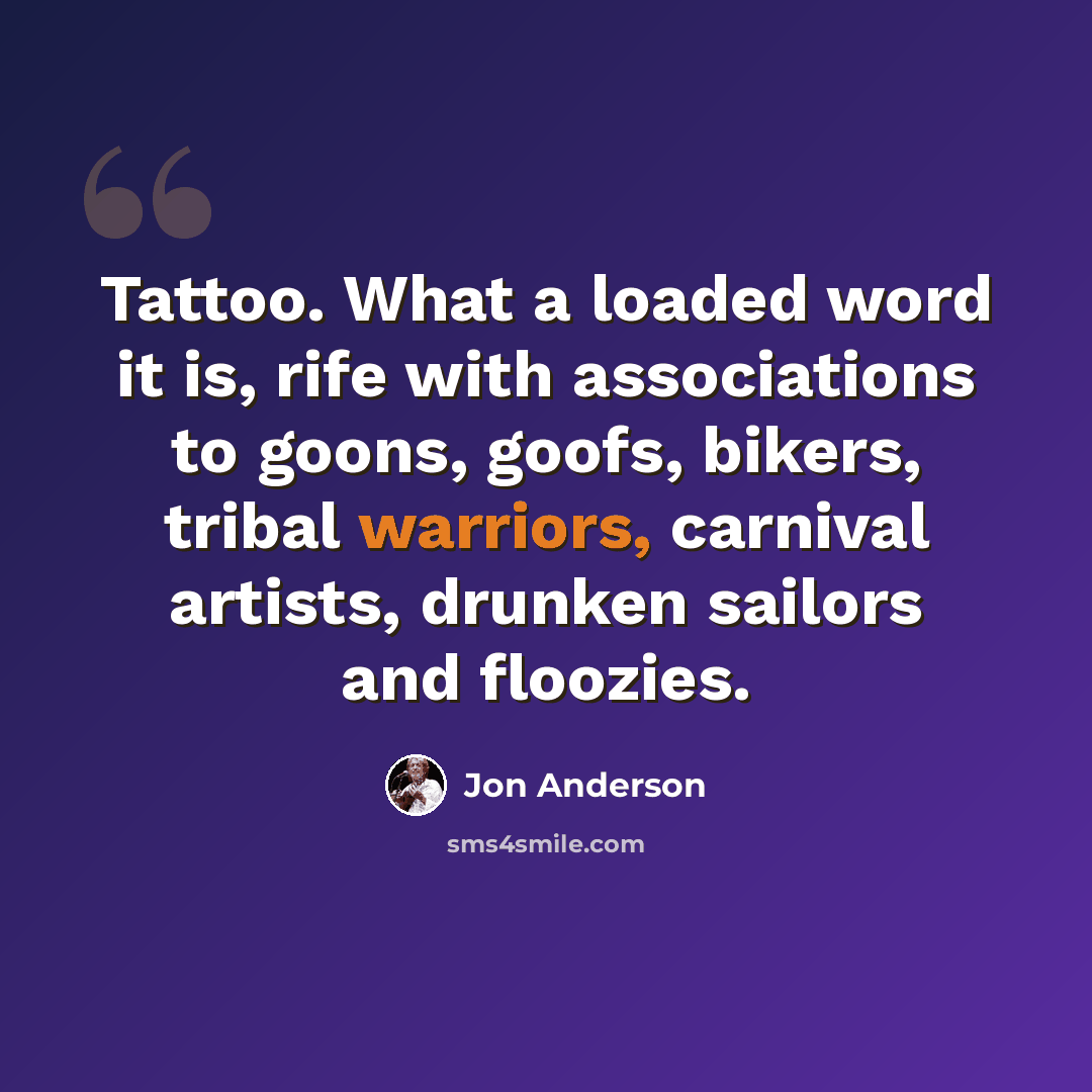 “Tattoo. What a loaded word it is, rife with associations to goons, goofs, bikers, tribal warriors, carnival artists, drunken sailors and floozies.” quote by Jon Anderson