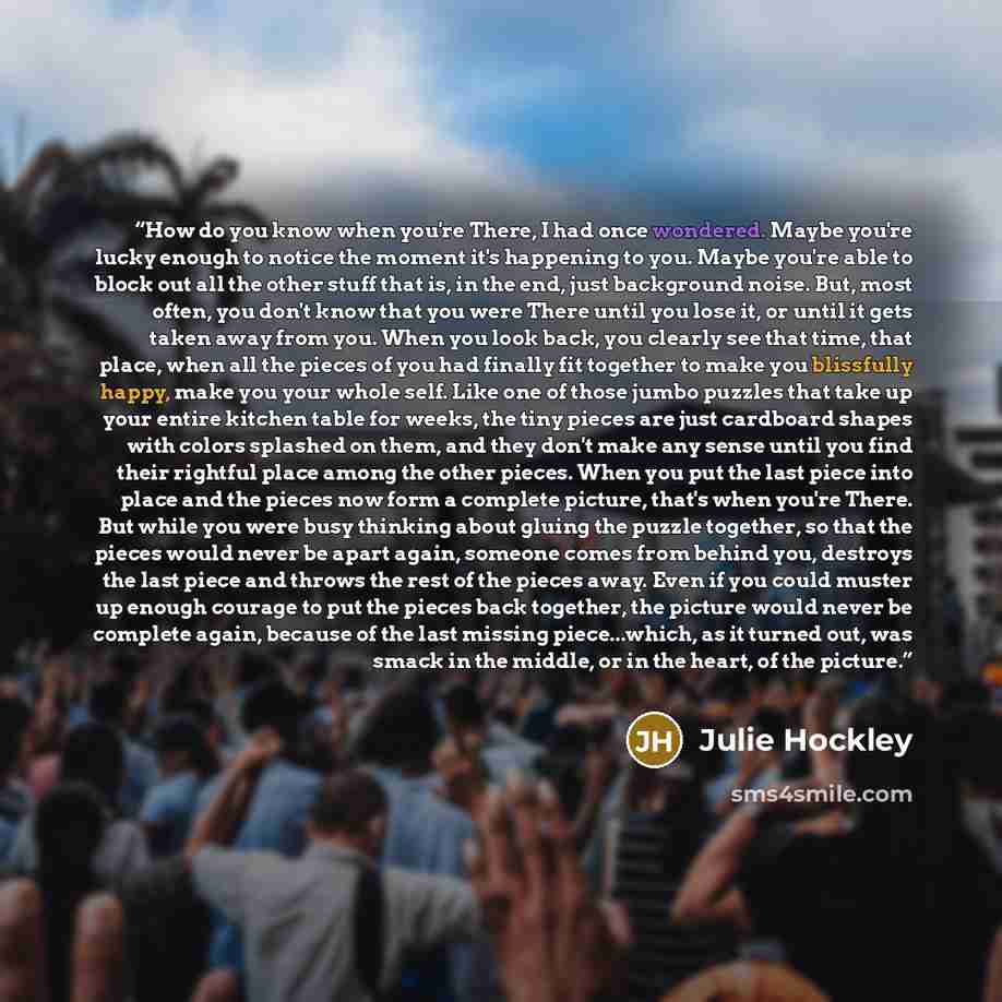 “How do you know when you're There, I had once wondered. Maybe you're lucky enough to notice the moment it's happening to you. Maybe you're able to block out all the other stuff that is, in the end, just background noise. But, most often, you don't know that you were There until you lose it, or…” quote by Julie Hockley