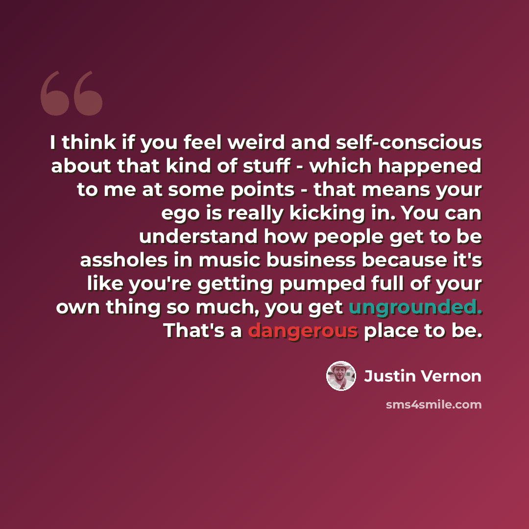 “I think if you feel weird and self-conscious about that kind of stuff - which happened to me at some points - that means your ego is really kicking in. You can understand how people get to be assholes in music business because it's like you're getting pumped full of your own thing so much, you get…” quote by Justin Vernon