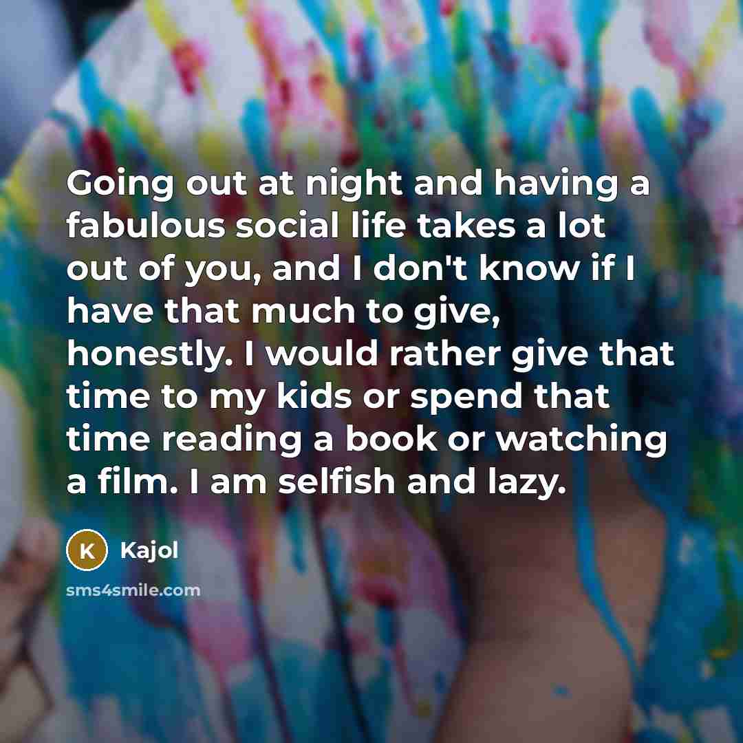 “Going out at night and having a fabulous social life takes a lot out of you, and I don't know if I have that much to give, honestly. I would rather give that time to my kids or spend that time reading a book or watching a film. I am selfish and lazy.” quote by Kajol