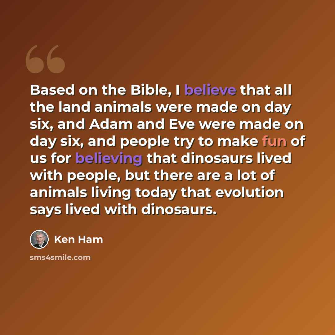 “Based on the Bible, I believe that all the land animals were made on day six, and Adam and Eve were made on day six, and people try to make fun of us for believing that dinosaurs lived with people, but there are a lot of animals living today that evolution says lived with dinosaurs.” quote by Ken Ham