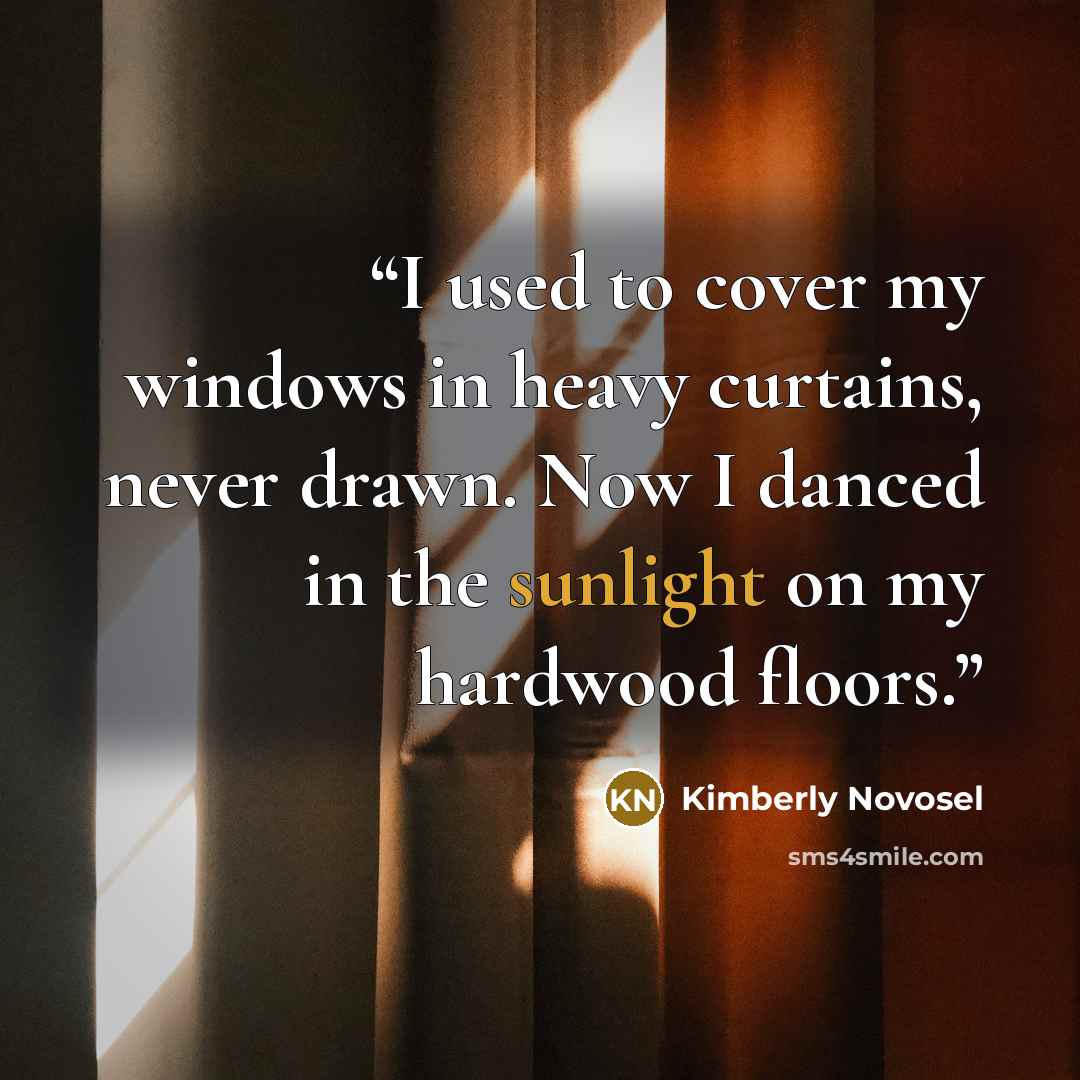 “I used to cover my windows in heavy curtains, never drawn. Now I danced in the sunlight on my hardwood floors.” quote by Kimberly Novosel