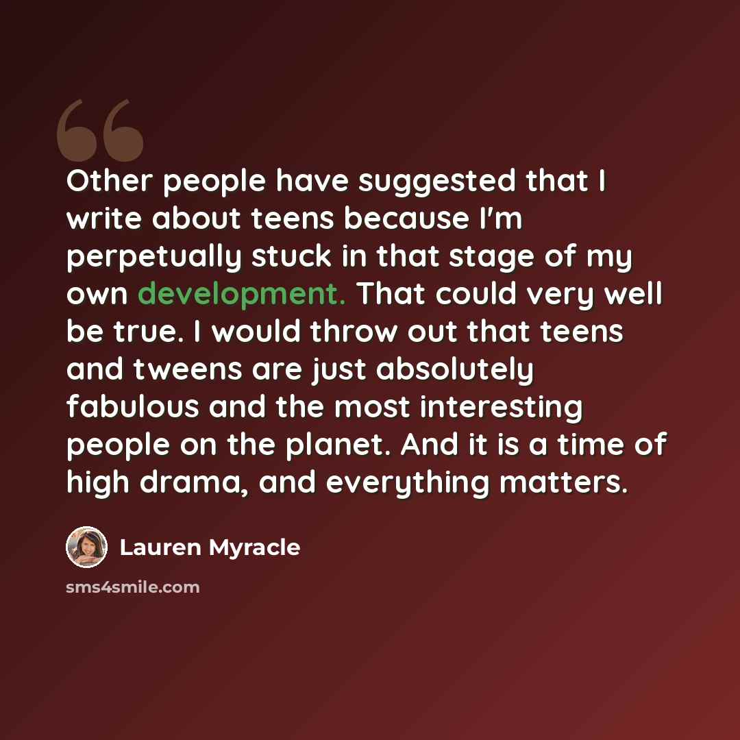 “Other people have suggested that I write about teens because I'm perpetually stuck in that stage of my own development. That could very well be true. I would throw out that teens and tweens are just absolutely fabulous and the most interesting people on the planet. And it is a time of high drama…” quote by Lauren Myracle