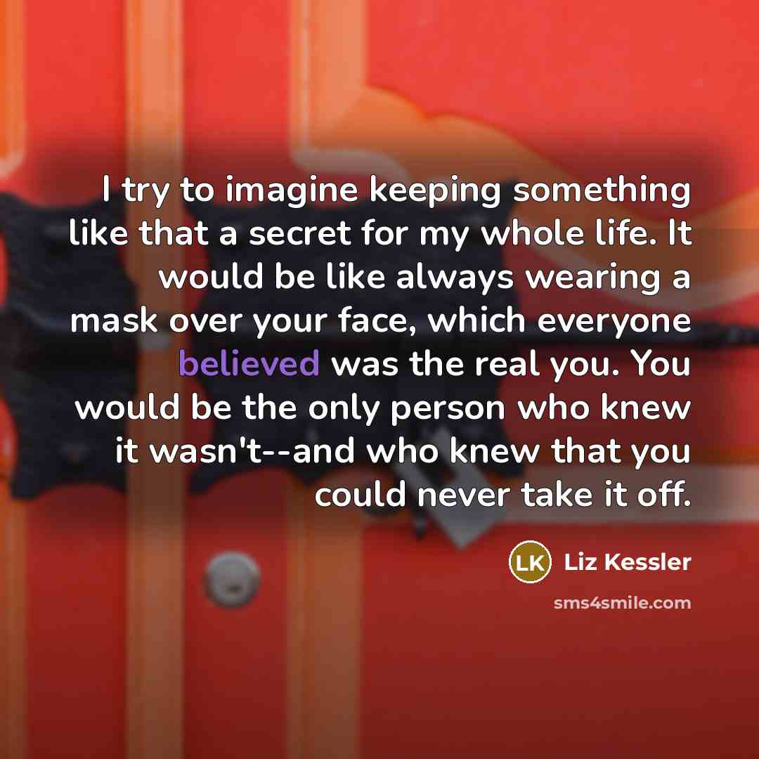 “I try to imagine keeping something like that a secret for my whole life. It would be like always wearing a mask over your face, which everyone believed was the real you. You would be the only person who knew it wasn't--and who knew that you could never take it off.” quote by Liz Kessler