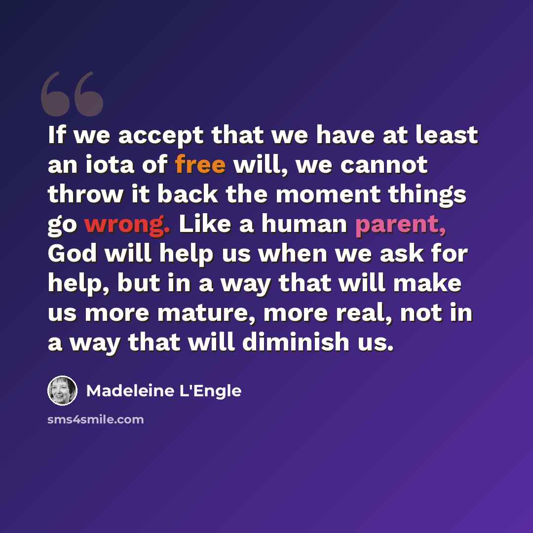 “If we accept that we have at least an iota of free will, we cannot throw it back the moment things go wrong. Like a human parent, God will help us when we ask for help, but in a way that will make us more mature, more real, not in a way that will diminish us.” quote by Madeleine L'Engle