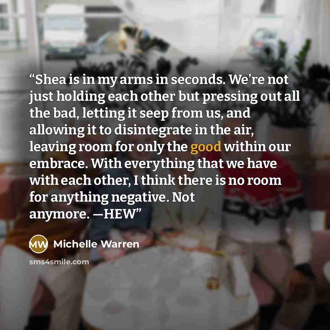 “Shea is in my arms in seconds. We’re not just holding each other but pressing out all the bad, letting it seep from us, and allowing it to disintegrate in the air, leaving room for only the good within our embrace. With everything that we have with each other, I think there is no room for anything…” quote by Michelle Warren