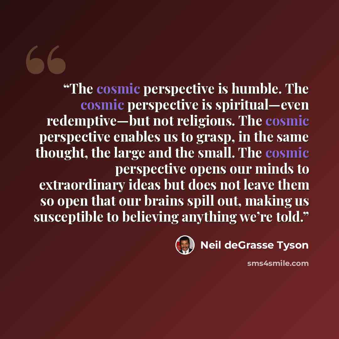 “The cosmic perspective is humble. The cosmic perspective is spiritual—even redemptive—but not religious. The cosmic perspective enables us to grasp, in the same thought, the large and the small. The cosmic perspective opens our minds to extraordinary ideas but does not leave them so open that our…” quote by Neil deGrasse Tyson