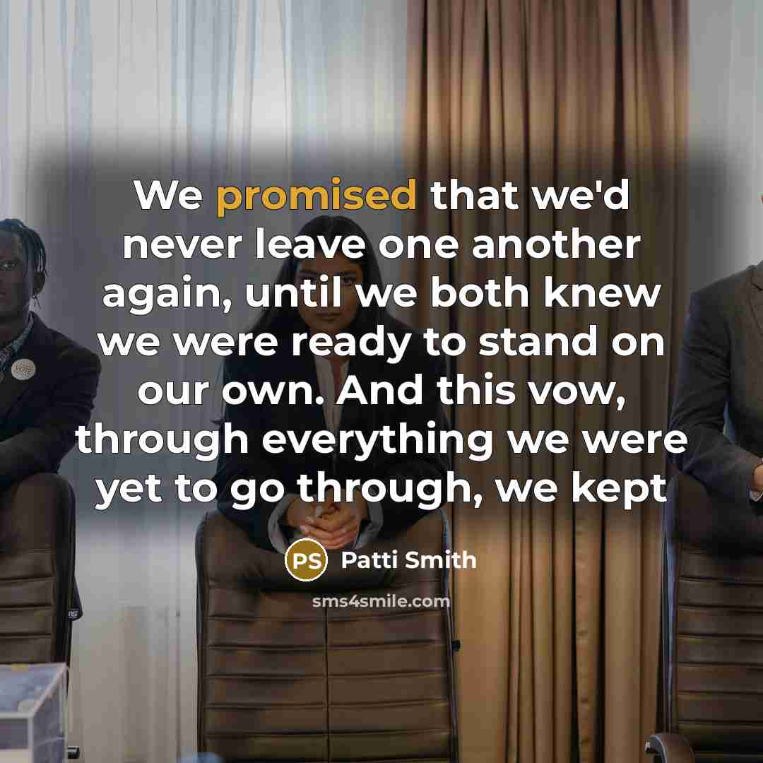 “We promised that we'd never leave one another again, until we both knew we were ready to stand on our own. And this vow, through everything we were yet to go through, we kept” quote by Patti Smith