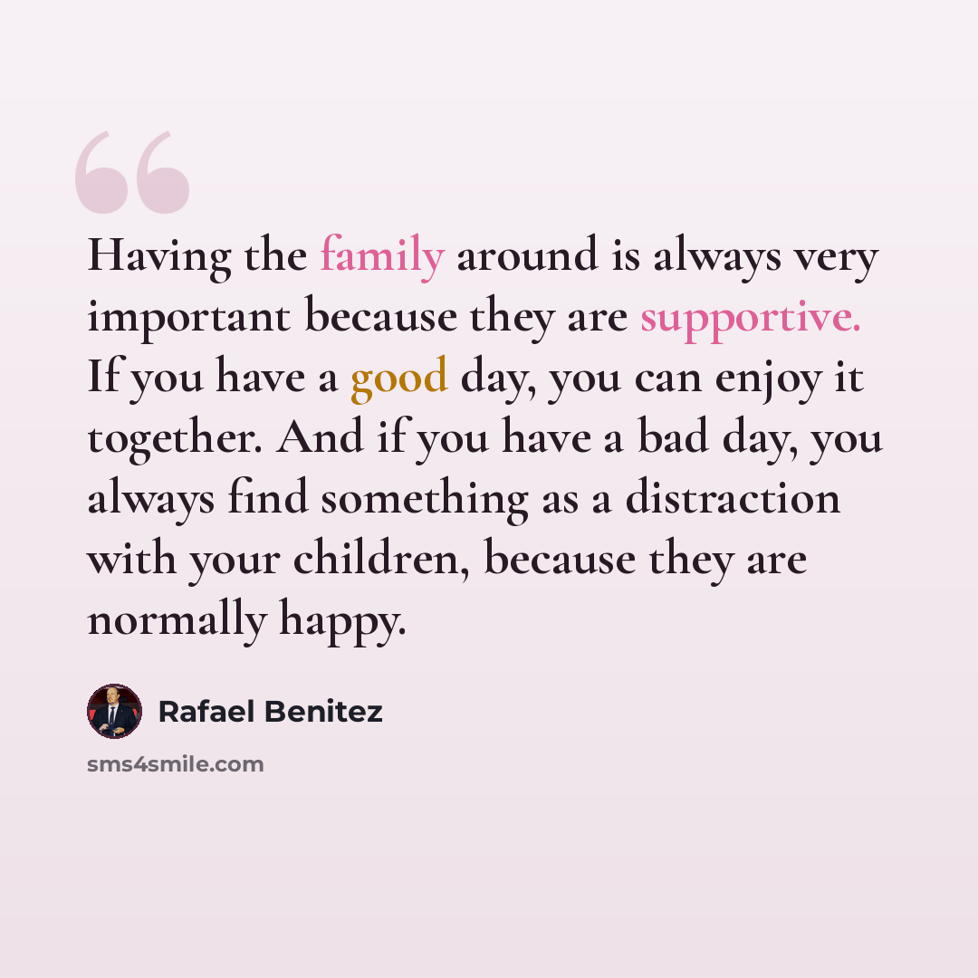 “Having the family around is always very important because they are supportive. If you have a good day, you can enjoy it together. And if you have a bad day, you always find something as a distraction with your children, because they are normally happy.” quote by Rafael Benitez
