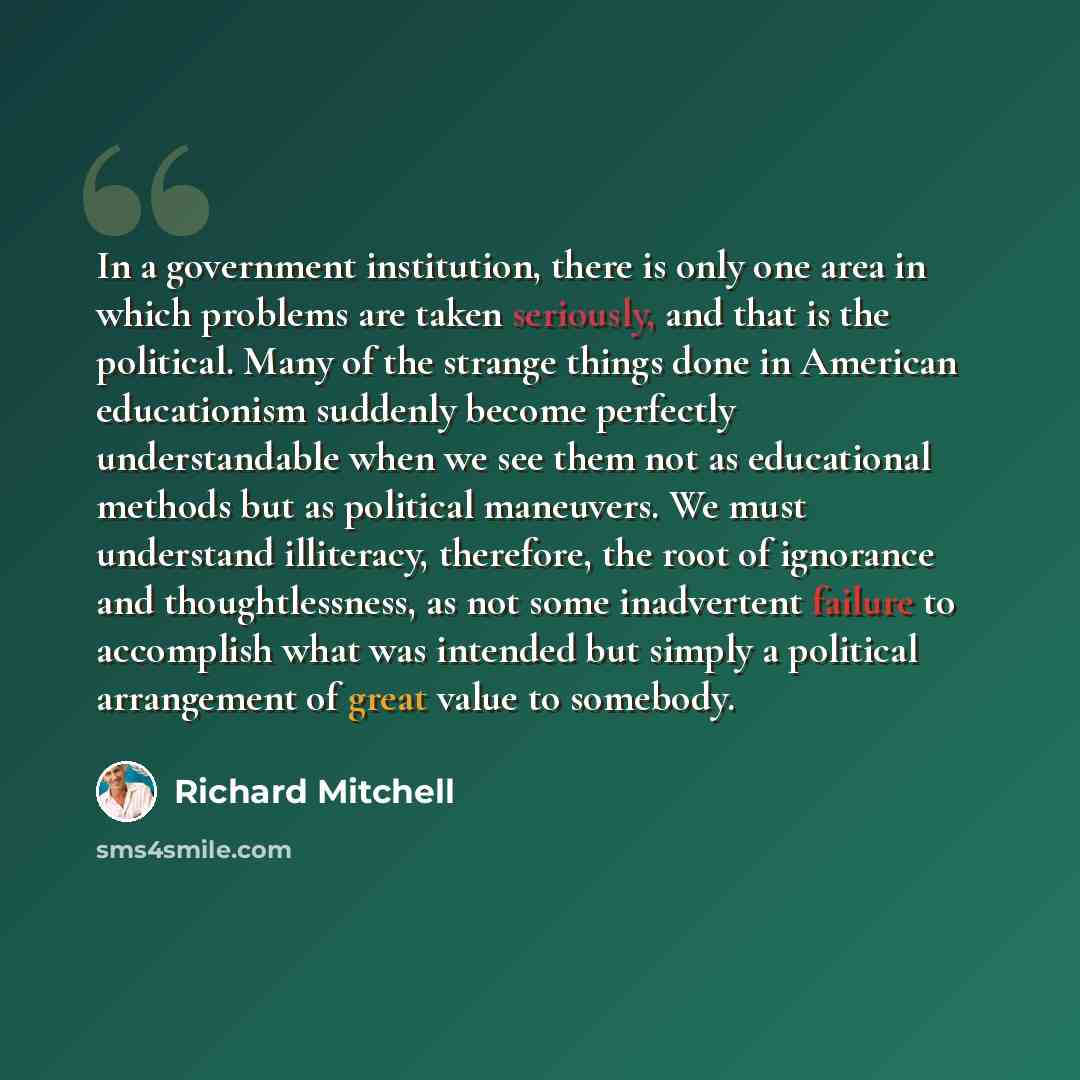 “In a government institution, there is only one area in which problems are taken seriously, and that is the political. Many of the strange things done in American educationism suddenly become perfectly understandable when we see them not as educational methods but as political maneuvers. We must…” quote by Richard Mitchell