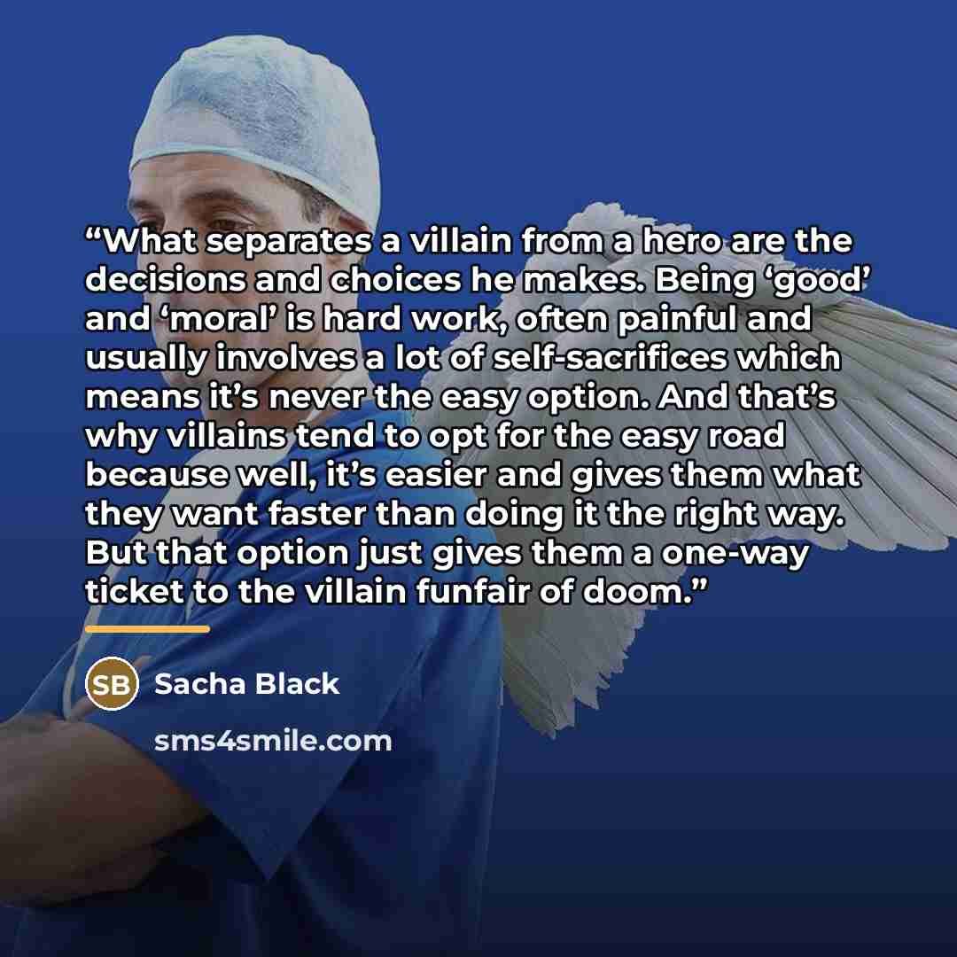 “What separates a villain from a hero are the decisions and choices he makes. Being ‘good’ and ‘moral’ is hard work, often painful and usually involves a lot of self-sacrifices which means it’s never the easy option. And that’s why villains tend to opt for the easy road because well, it’s easier…” quote by Sacha Black