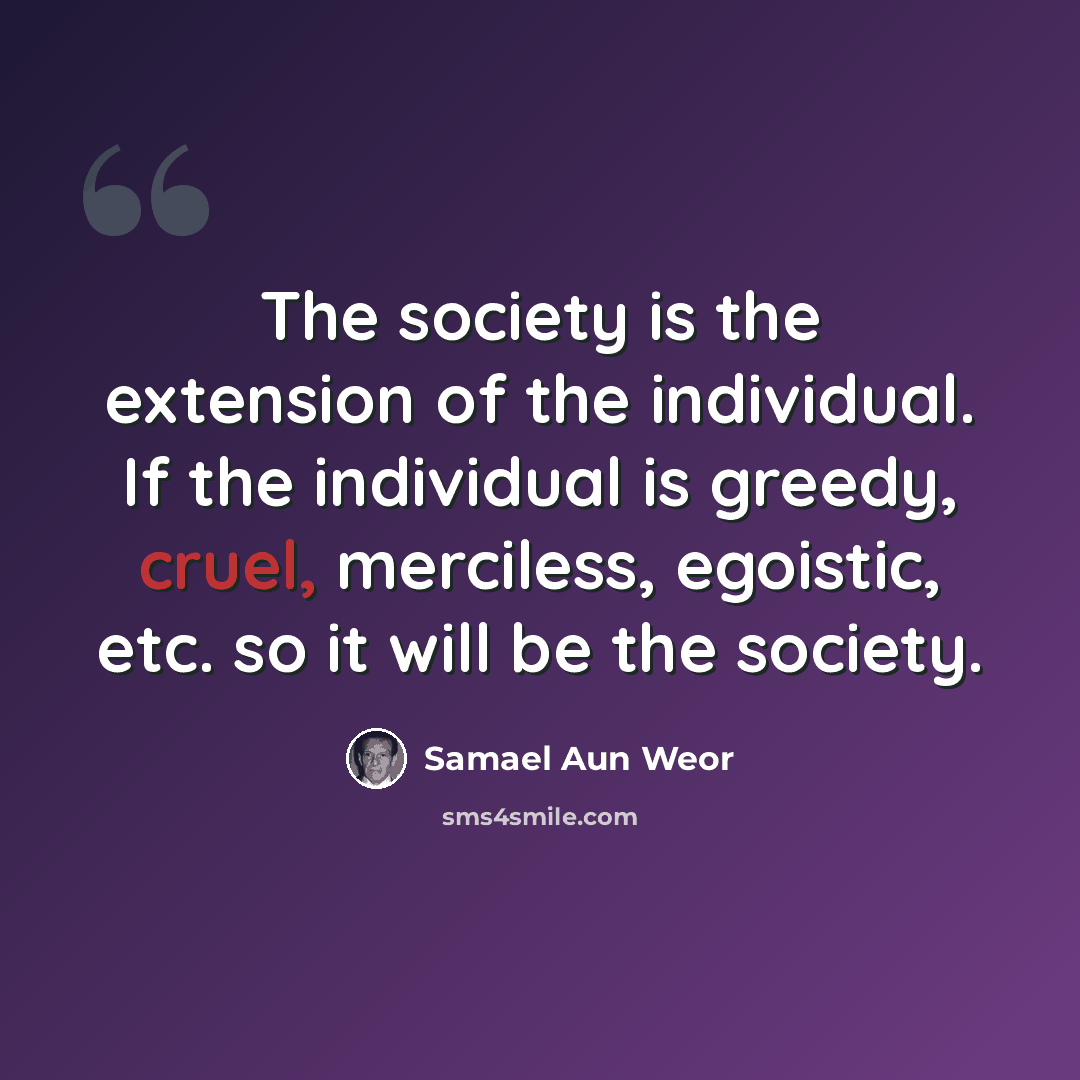“The society is the extension of the individual. If the individual is greedy, cruel, merciless, egoistic, etc. so it will be the society.” quote by Samael Aun Weor