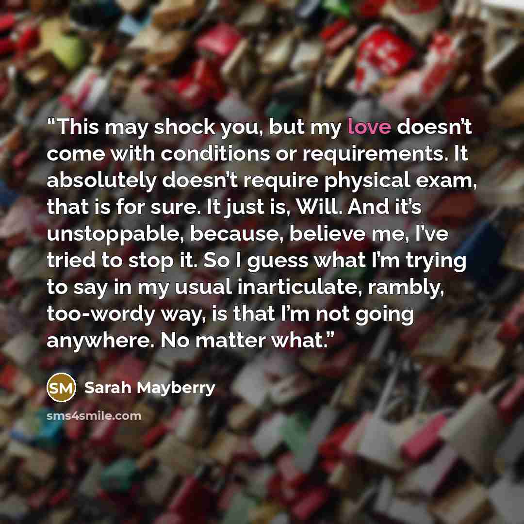 “This may shock you, but my love doesn’t come with conditions or requirements. It absolutely doesn’t require physical exam, that is for sure. It just is, Will. And it’s unstoppable, because, believe me, I’ve tried to stop it. So I guess what I’m trying to say in my usual inarticulate, rambly…” quote by Sarah Mayberry