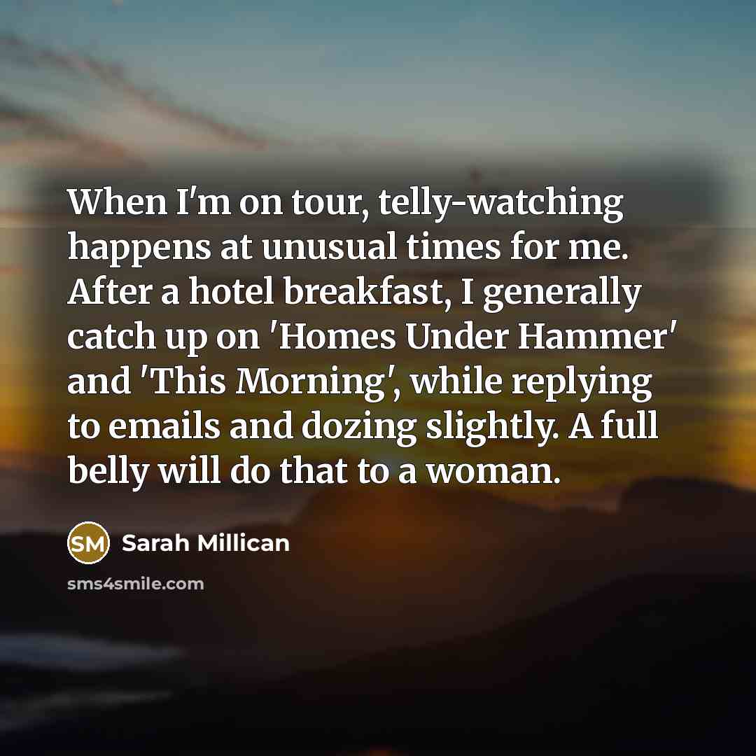 “When I'm on tour, telly-watching happens at unusual times for me. After a hotel breakfast, I generally catch up on 'Homes Under Hammer' and 'This Morning', while replying to emails and dozing slightly. A full belly will do that to a woman.” quote by Sarah Millican