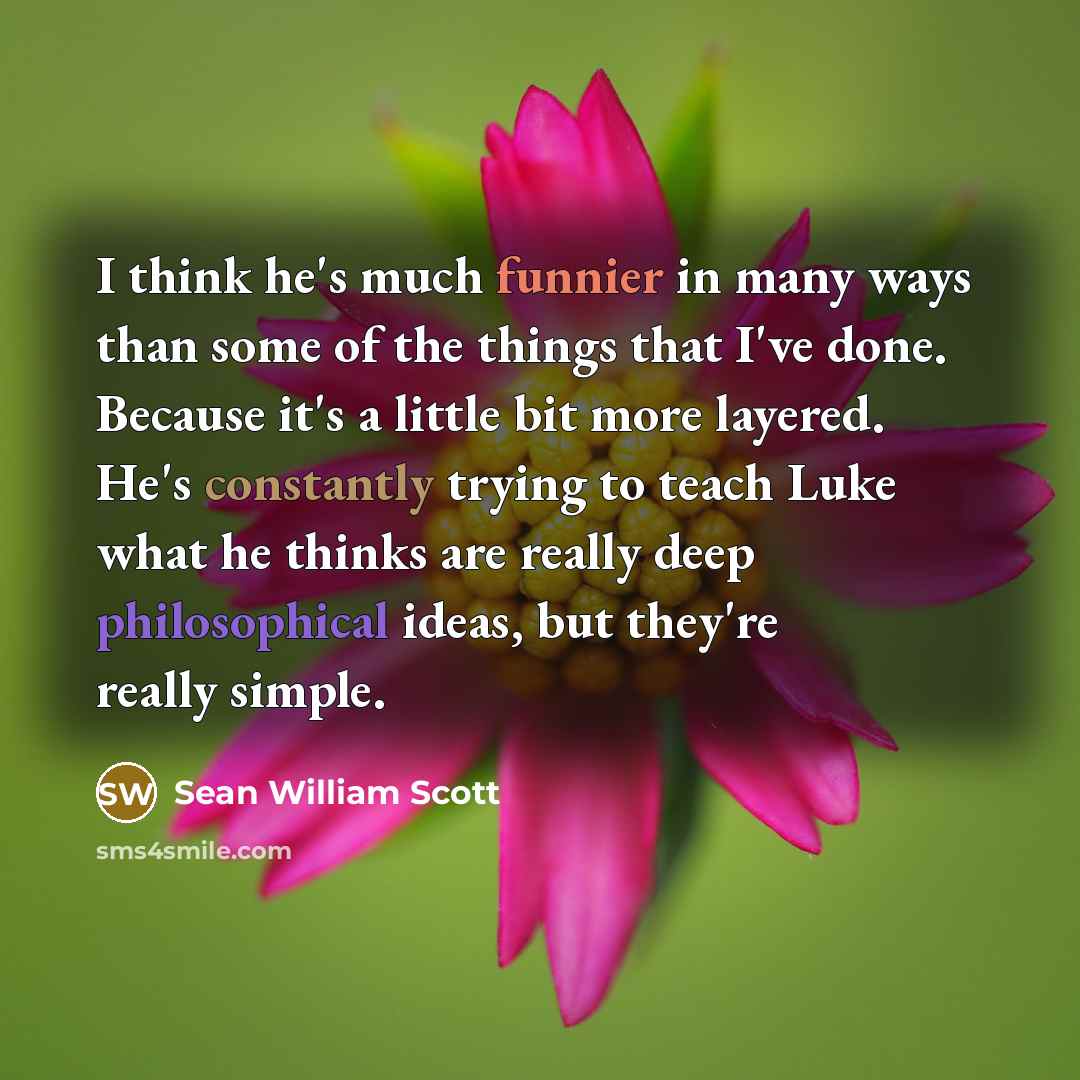 “I think he's much funnier in many ways than some of the things that I've done. Because it's a little bit more layered. He's constantly trying to teach Luke what he thinks are really deep philosophical ideas, but they're really simple.” quote by Sean William Scott