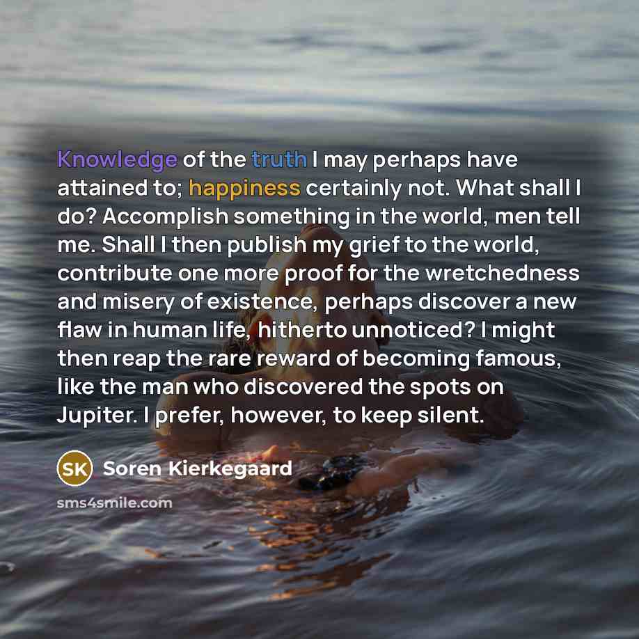 “Knowledge of the truth I may perhaps have attained to; happiness certainly not. What shall I do? Accomplish something in the world, men tell me. Shall I then publish my grief to the world, contribute one more proof for the wretchedness and misery of existence, perhaps discover a new flaw in human…” quote by Soren Kierkegaard