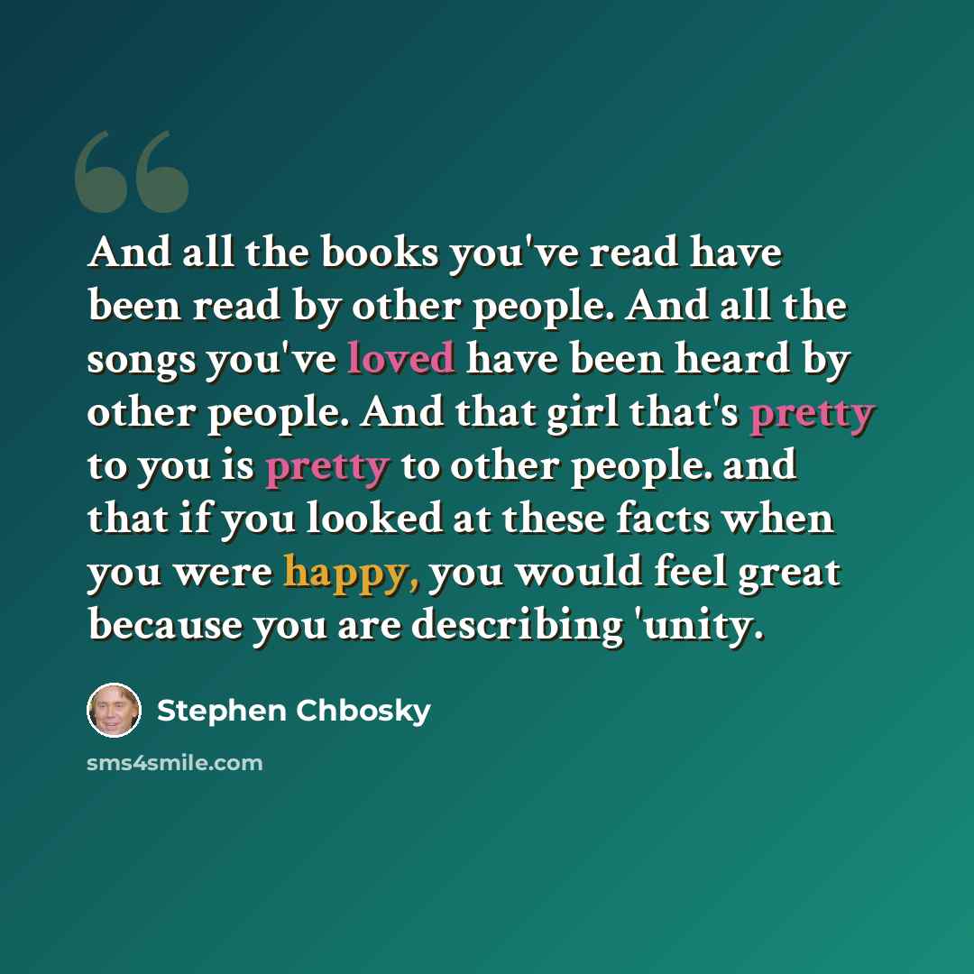 “And all the books you've read have been read by other people. And all the songs you've loved have been heard by other people. And that girl that's pretty to you is pretty to other people. and that if you looked at these facts when you were happy, you would feel great because you are describing…” quote by Stephen Chbosky