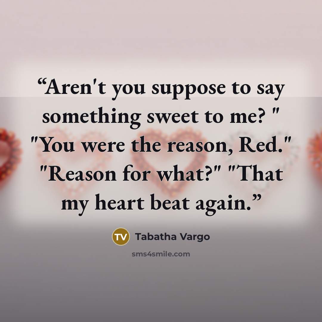 “Aren't you suppose to say something sweet to me? " "You were the reason, Red." "Reason for what?" "That my heart beat again.” quote by Tabatha Vargo