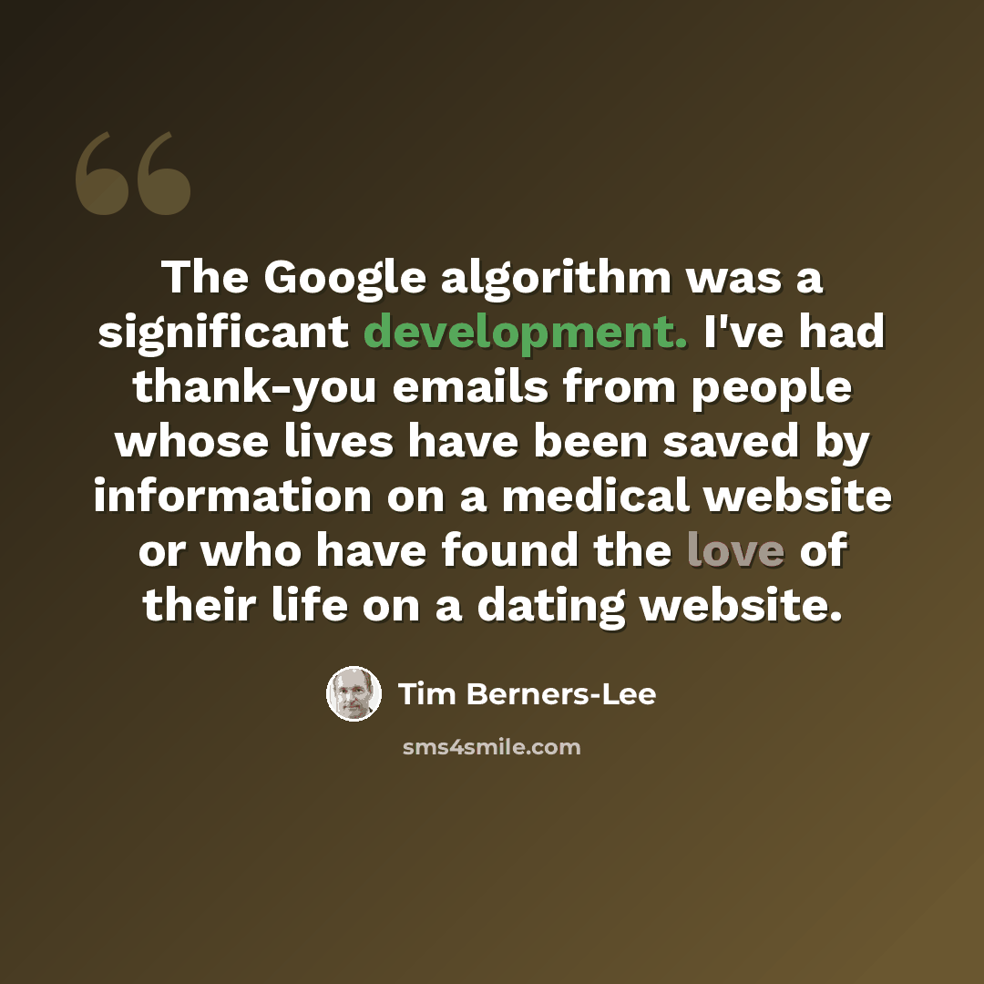 “The Google algorithm was a significant development. I've had thank-you emails from people whose lives have been saved by information on a medical website or who have found the love of their life on a dating website.” quote by Tim Berners-Lee