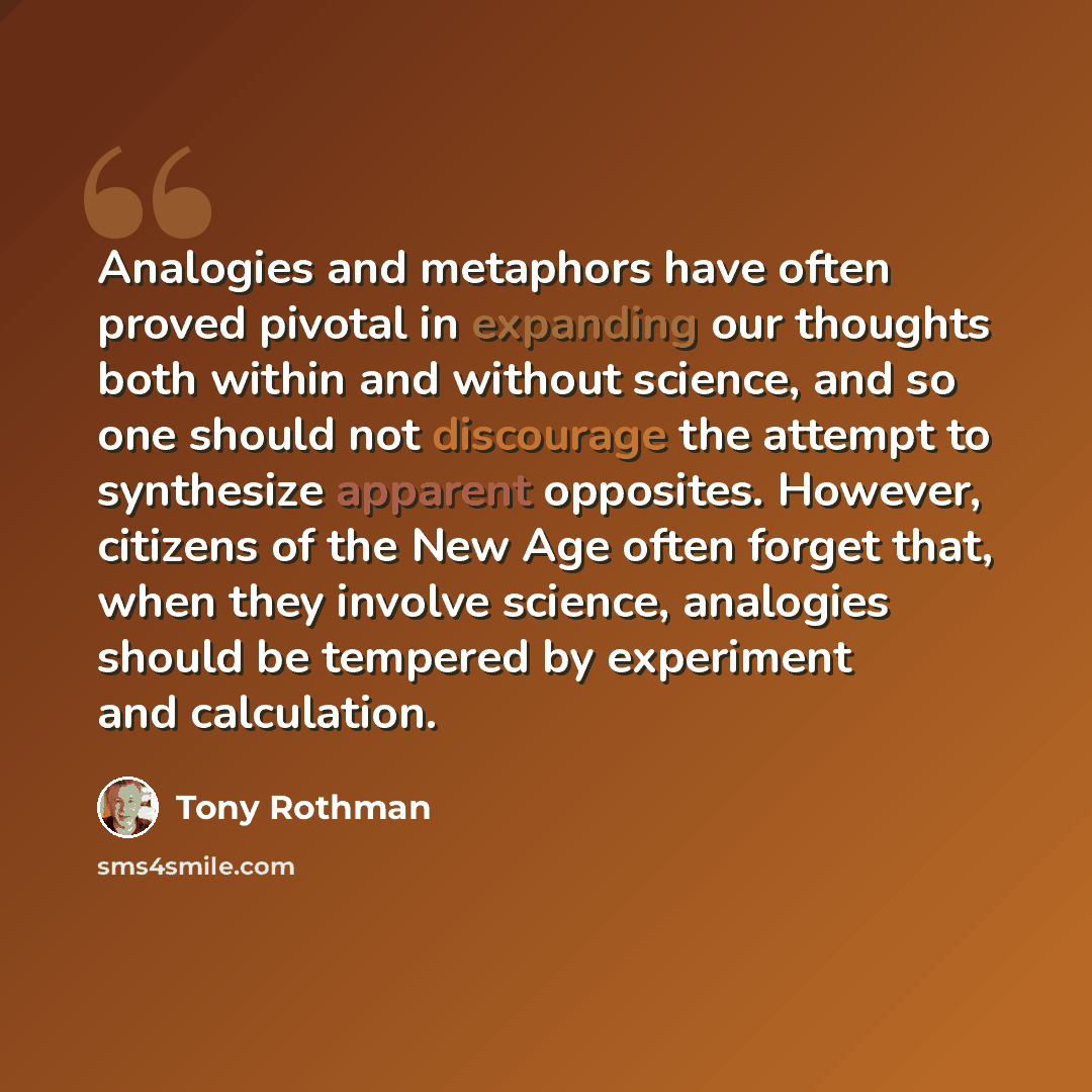 “Analogies and metaphors have often proved pivotal in expanding our thoughts both within and without science, and so one should not discourage the attempt to synthesize apparent opposites. However, citizens of the New Age often forget that, when they involve science, analogies should be tempered by…” quote by Tony Rothman