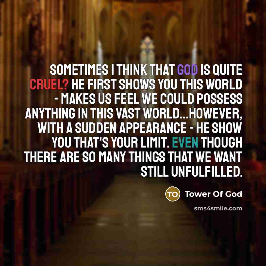 “Sometimes I think that God is quite cruel? He first shows you this world - makes us feel we could possess anything in this vast world...However, with a sudden appearance - He show you that's your limit. Even though there are so many things that we want still unfulfilled.” quote by Tower Of God
