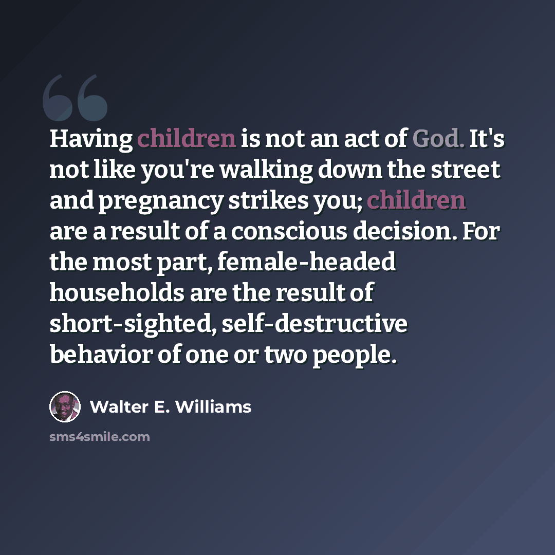 “Having children is not an act of God. It's not like you're walking down the street and pregnancy strikes you; children are a result of a conscious decision. For the most part, female-headed households are the result of short-sighted, self-destructive behavior of one or two people.” quote by Walter E. Williams