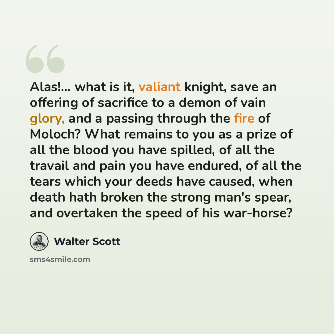 “Alas!... what is it, valiant knight, save an offering of sacrifice to a demon of vain glory, and a passing through the fire of Moloch? What remains to you as a prize of all the blood you have spilled, of all the travail and pain you have endured, of all the tears which your deeds have caused, when…” quote by Walter Scott