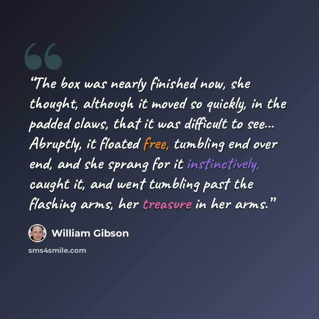 “The box was nearly finished now, she thought, although it moved so quickly, in the padded claws, that it was difficult to see... Abruptly, it floated free, tumbling end over end, and she sprang for it instinctively, caught it, and went tumbling past the flashing arms, her treasure in her arms.” quote by William Gibson
