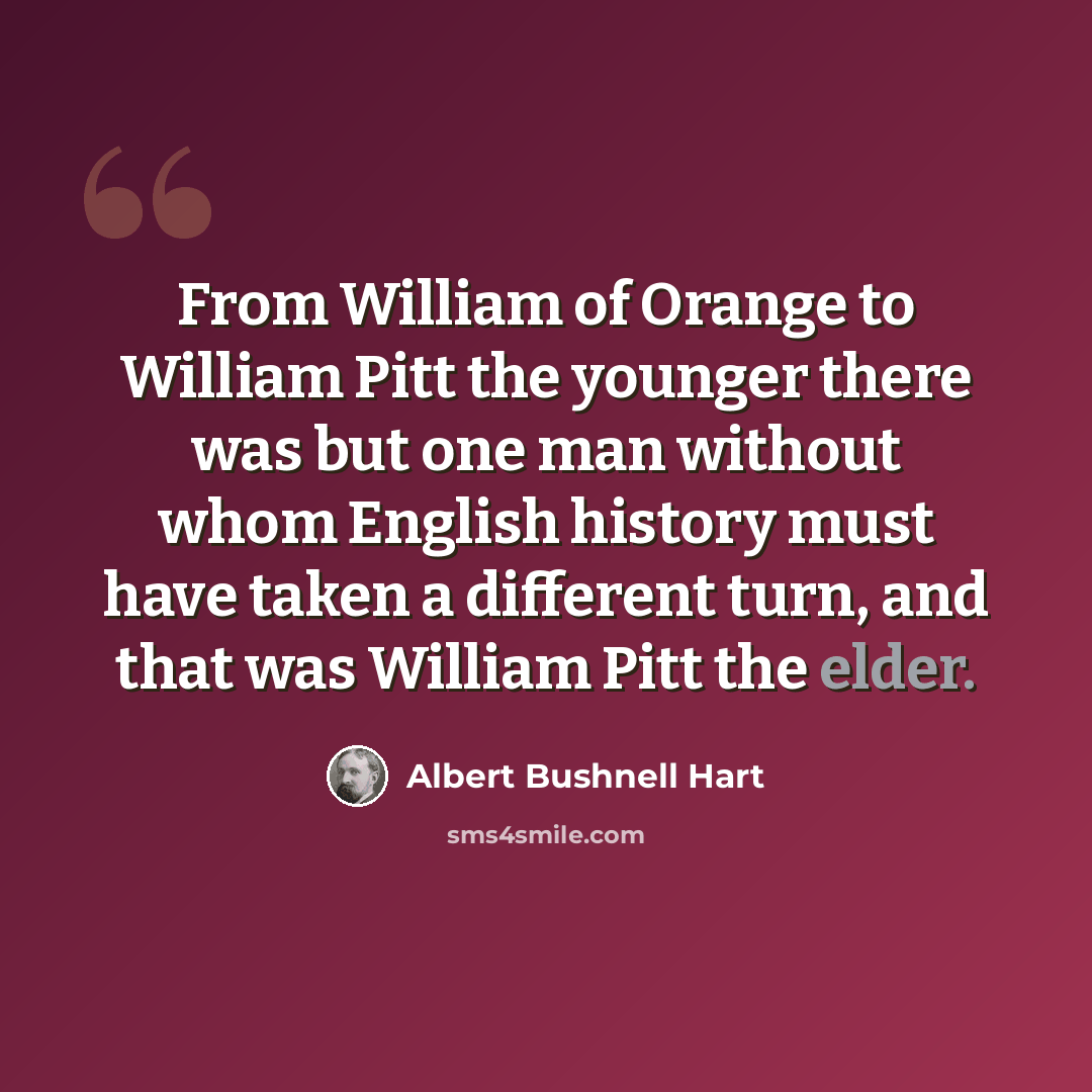 “From William of Orange to William Pitt the younger there was but one man without whom English history must have taken a different turn, and that was William Pitt the elder.” quote by Albert Bushnell Hart
