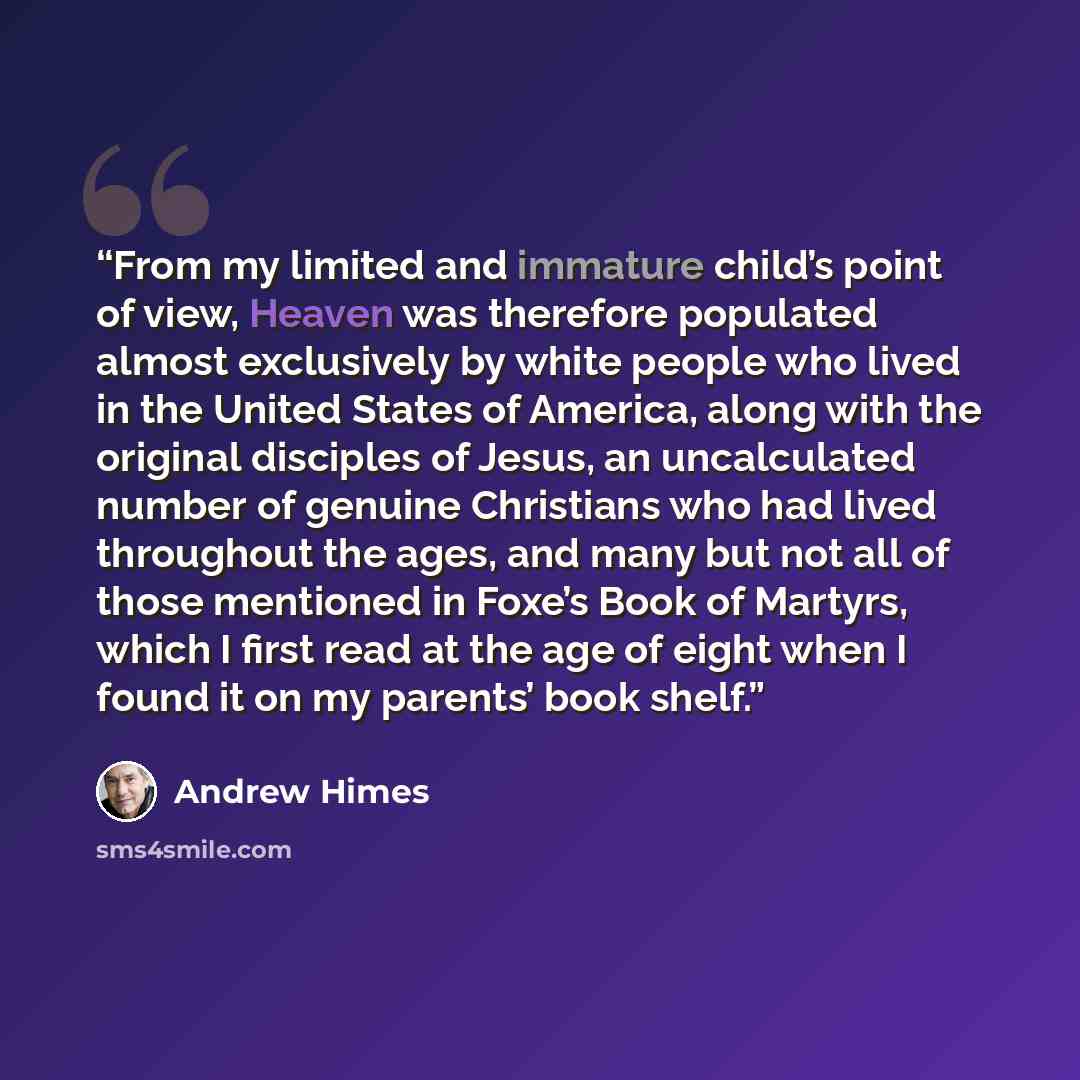 “From my limited and immature child’s point of view, Heaven was therefore populated almost exclusively by white people who lived in the United States of America, along with the original disciples of Jesus, an uncalculated number of genuine Christians who had lived throughout the ages, and many but…” quote by Andrew Himes