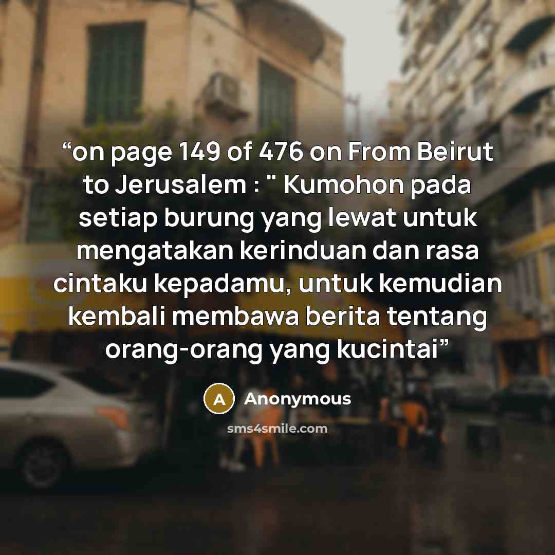 “on page 149 of 476 on From Beirut to Jerusalem : " Kumohon pada setiap burung yang lewat untuk mengatakan kerinduan dan rasa cintaku kepadamu, untuk kemudian kembali membawa berita tentang orang-orang yang kucintai” quote by Anonymous