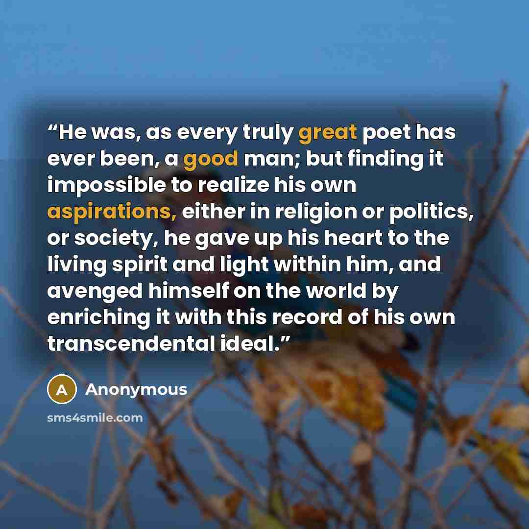 “He was, as every truly great poet has ever been, a good man; but finding it impossible to realize his own aspirations, either in religion or politics, or society, he gave up his heart to the living spirit and light within him, and avenged himself on the world by enriching it with this record of…” quote by Anonymous