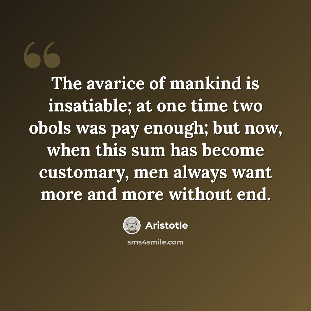 “The avarice of mankind is insatiable; at one time two obols was pay enough; but now, when this sum has become customary, men always want more and more without end.” quote by Aristotle