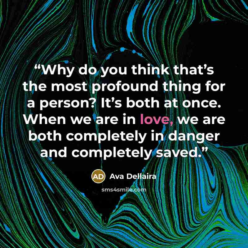 “Why do you think that’s the most profound thing for a person? It’s both at once. When we are in love, we are both completely in danger and completely saved.” quote by Ava Dellaira