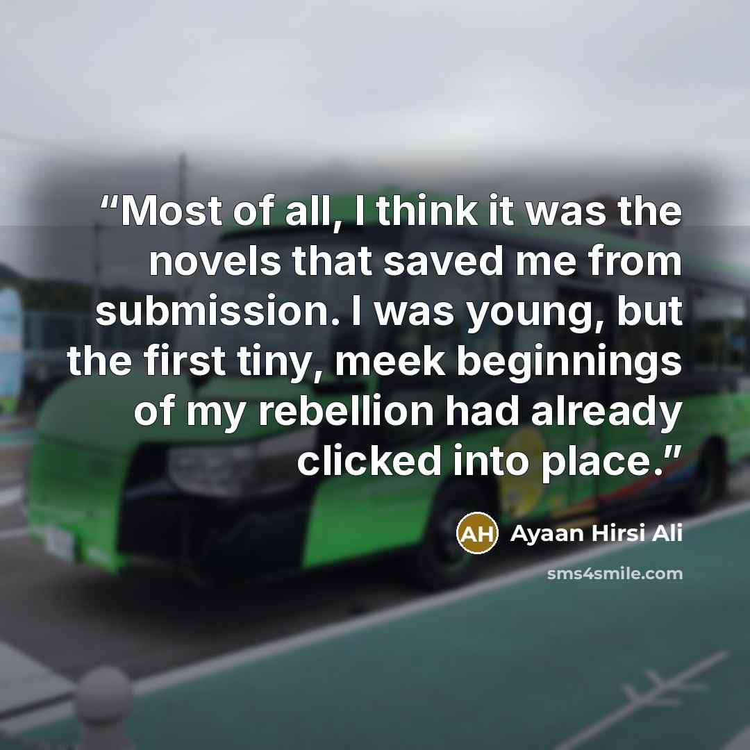 “Most of all, I think it was the novels that saved me from submission. I was young, but the first tiny, meek beginnings of my rebellion had already clicked into place.” quote by Ayaan Hirsi Ali