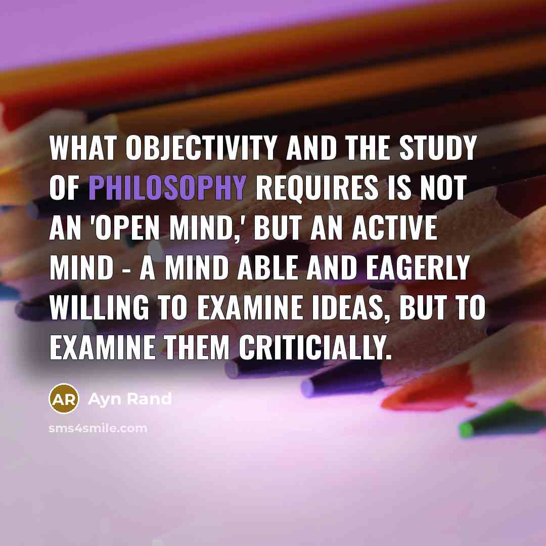 “What objectivity and the study of philosophy requires is not an 'open mind,' but an active mind - a mind able and eagerly willing to examine ideas, but to examine them criticially.” quote by Ayn Rand