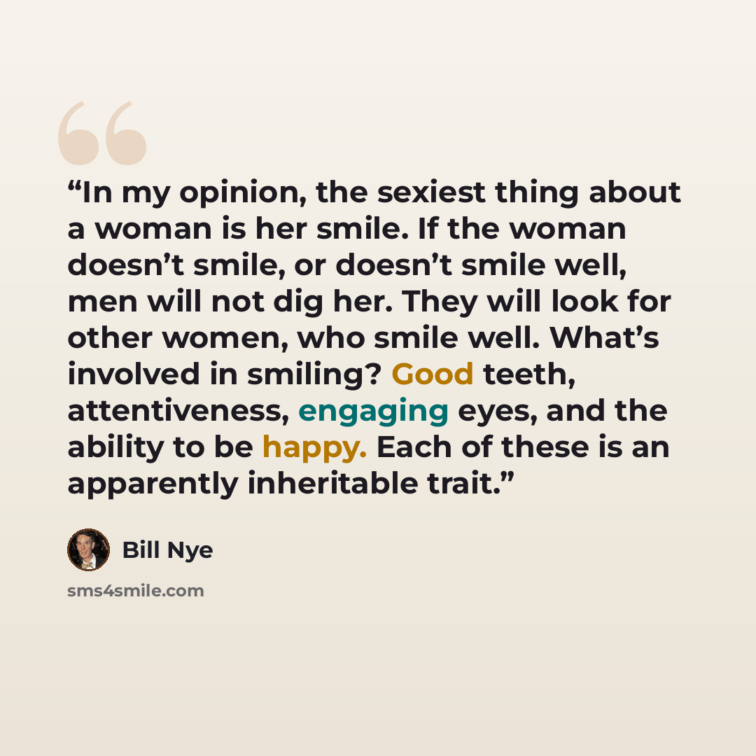 “In my opinion, the sexiest thing about a woman is her smile. If the woman doesn’t smile, or doesn’t smile well, men will not dig her. They will look for other women, who smile well. What’s involved in smiling? Good teeth, attentiveness, engaging eyes, and the ability to be happy. Each of these is…” quote by Bill Nye