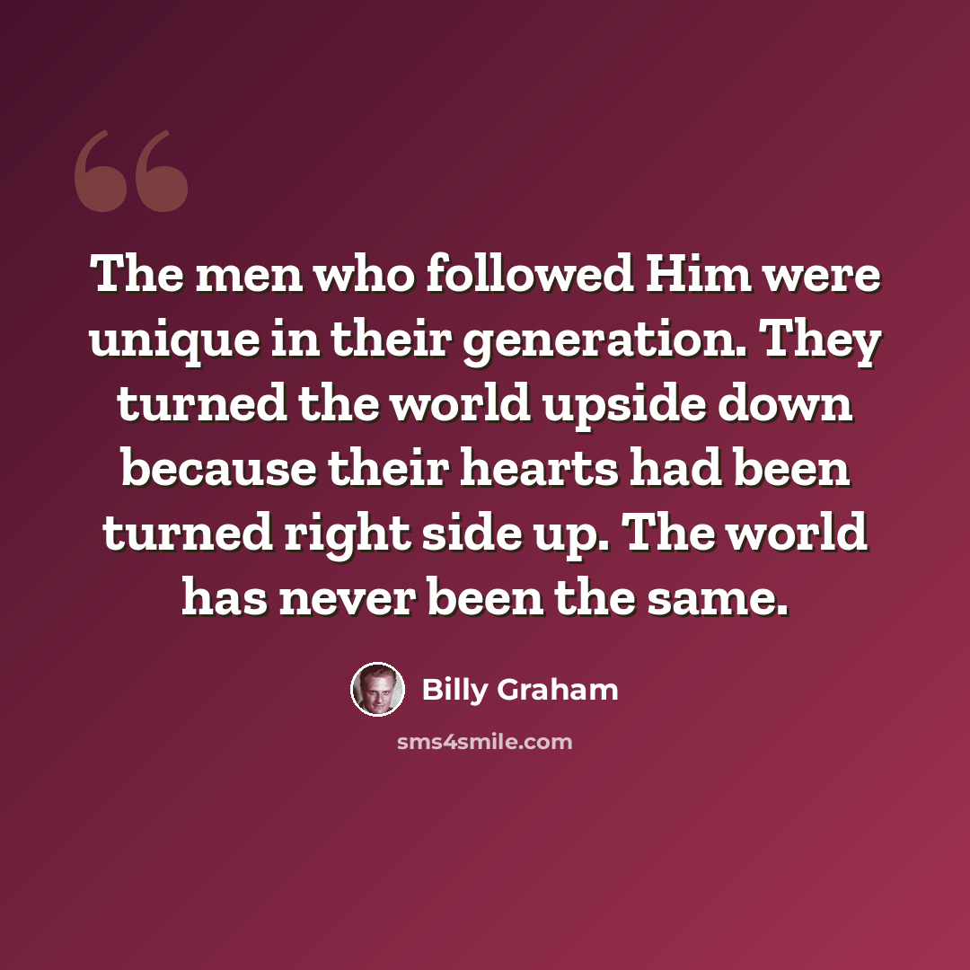 “The men who followed Him were unique in their generation. They turned the world upside down because their hearts had been turned right side up. The world has never been the same.” quote by Billy Graham