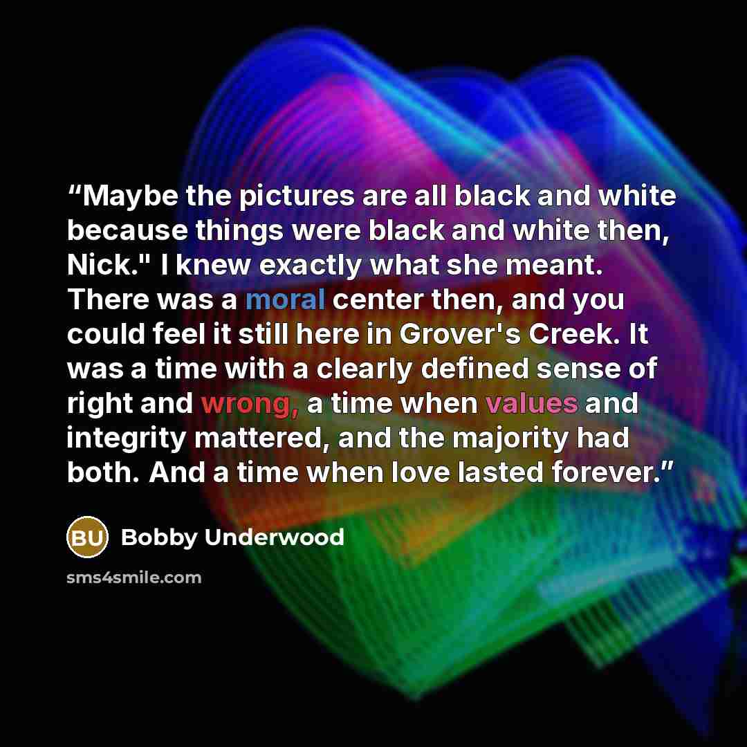 “Maybe the pictures are all black and white because things were black and white then, Nick." I knew exactly what she meant. There was a moral center then, and you could feel it still here in Grover's Creek. It was a time with a clearly defined sense of right and wrong, a time when values and…” quote by Bobby Underwood